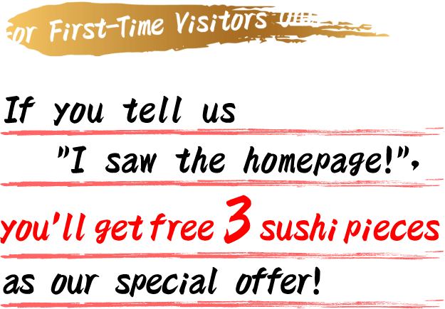 For First-Time Visitors Only! If you tell us ”I saw the homepage!”, you'll get free 3 sushi pieces as our special offer!